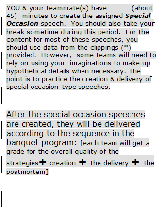 Text Box: YOU & your teammate(s) have _____ (about  45)  minutes to create the assigned Special Occasion speech.  You should also take your break sometime during this period.  For the content for most of these speeches, you should use data from the clippings (*)  provided.  However,  some teams will need to rely on using your  imaginations to make up hypothetical details when necessary. The point is to practice the creation & delivery of special occasion-type speeches. 


After the special occasion speeches are created, they will be delivered according to the sequence in the banquet program: [each team will get a grade for the overall quality of the  strategies+ creation + the delivery + the postmortem]

